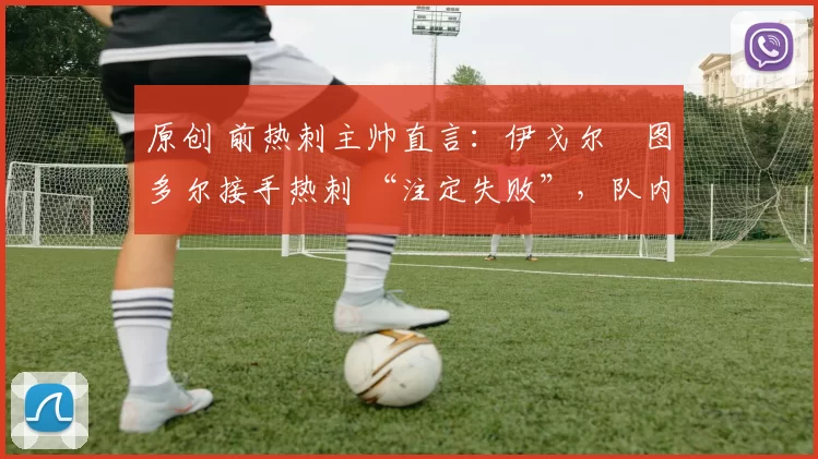 原创 前热刺主帅直言:伊戈尔・图多尔接手热刺 “注定失败”,队内氛围 “ toxic 至极”