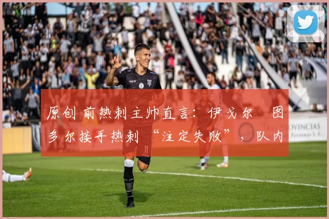 原创 前热刺主帅直言:伊戈尔・图多尔接手热刺 “注定失败”,队内氛围 “ toxic 至极”