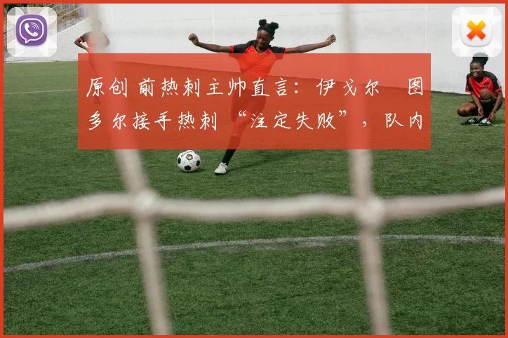 原创 前热刺主帅直言:伊戈尔・图多尔接手热刺 “注定失败”,队内氛围 “ toxic 至极”