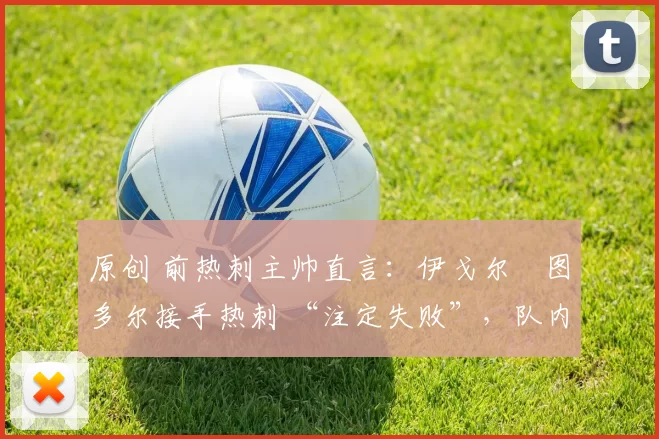 原创 前热刺主帅直言:伊戈尔・图多尔接手热刺 “注定失败”,队内氛围 “ toxic 至极”