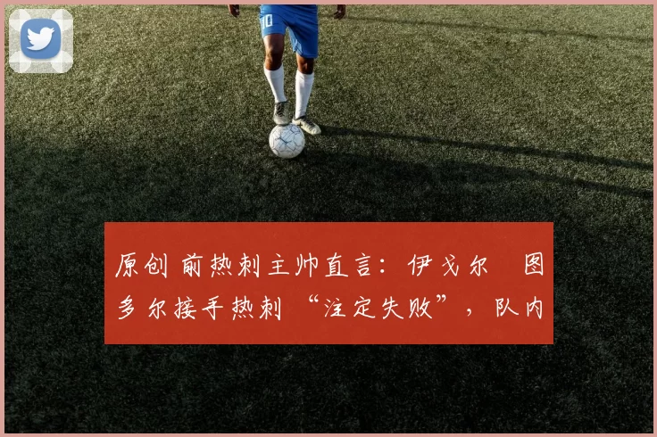 原创 前热刺主帅直言：伊戈尔・图多尔接手热刺 “注定失败”，队内氛围 “ toxic 至极”