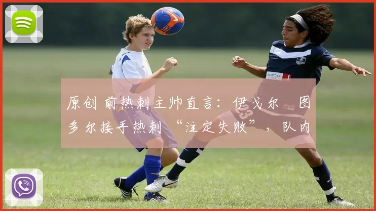 原创 前热刺主帅直言:伊戈尔・图多尔接手热刺 “注定失败”,队内氛围 “ toxic 至极”