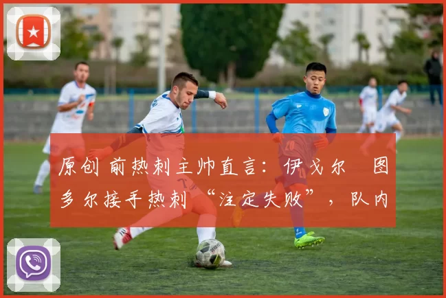 原创 前热刺主帅直言:伊戈尔・图多尔接手热刺 “注定失败”,队内氛围 “ toxic 至极”