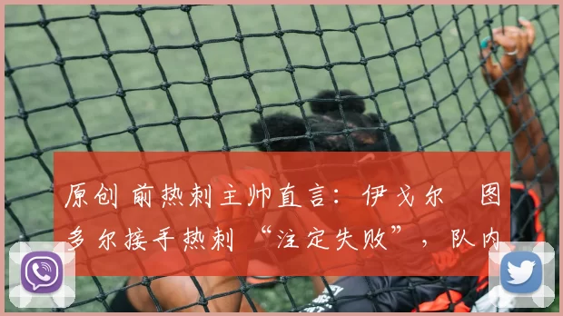 原创 前热刺主帅直言:伊戈尔・图多尔接手热刺 “注定失败”,队内氛围 “ toxic 至极”