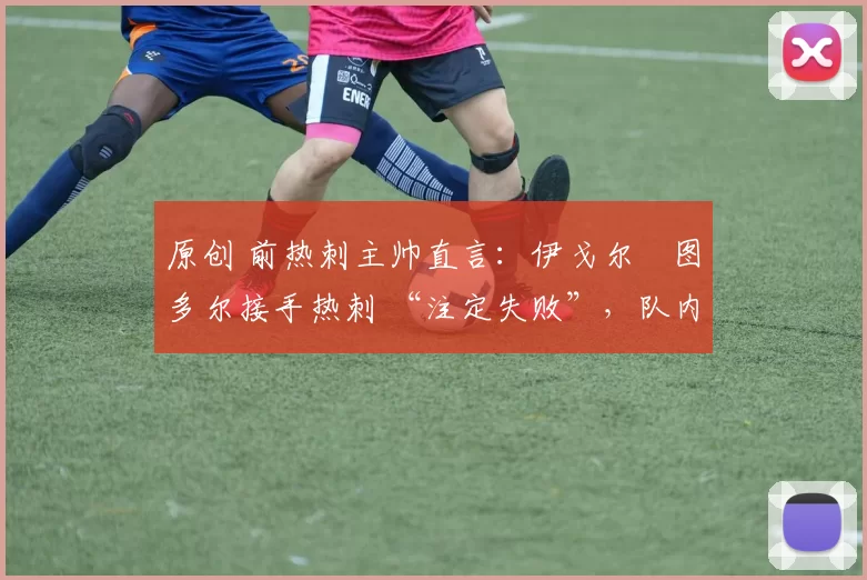 原创 前热刺主帅直言:伊戈尔・图多尔接手热刺 “注定失败”,队内氛围 “ toxic 至极”