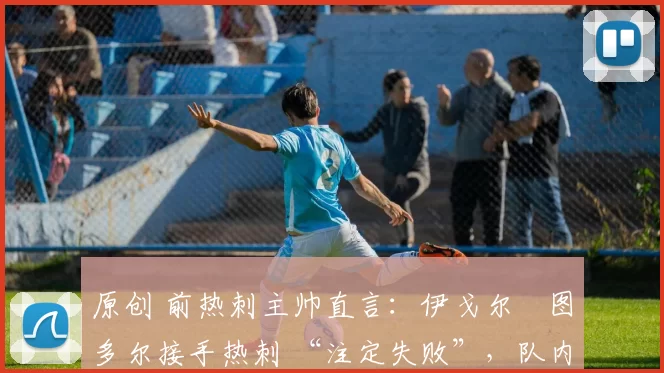 原创 前热刺主帅直言:伊戈尔・图多尔接手热刺 “注定失败”,队内氛围 “ toxic 至极”