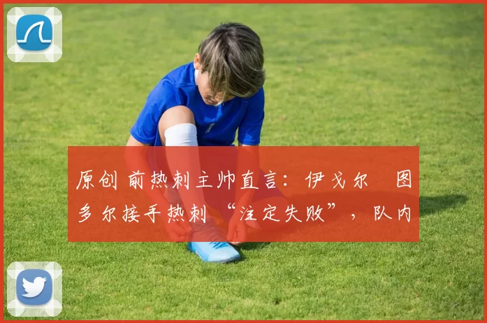 原创 前热刺主帅直言:伊戈尔・图多尔接手热刺 “注定失败”,队内氛围 “ toxic 至极”