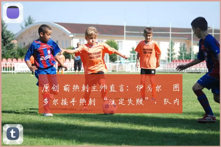 原创 前热刺主帅直言:伊戈尔・图多尔接手热刺 “注定失败”,队内氛围 “ toxic 至极”