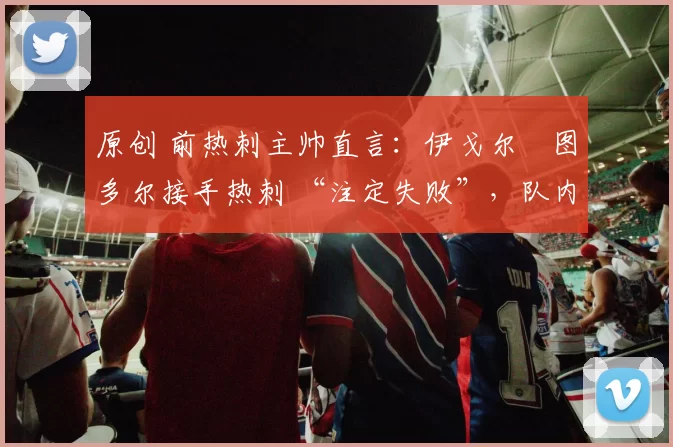 原创 前热刺主帅直言：伊戈尔・图多尔接手热刺 “注定失败”，队内氛围 “ toxic 至极”