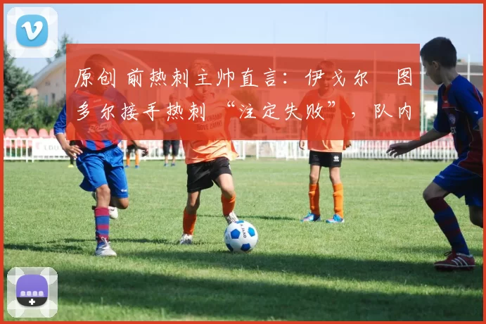 原创 前热刺主帅直言:伊戈尔・图多尔接手热刺 “注定失败”,队内氛围 “ toxic 至极”