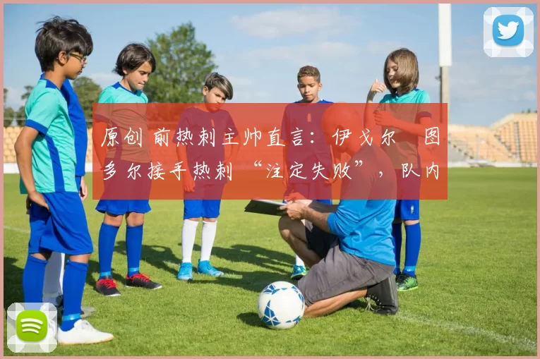 原创 前热刺主帅直言:伊戈尔・图多尔接手热刺 “注定失败”,队内氛围 “ toxic 至极”