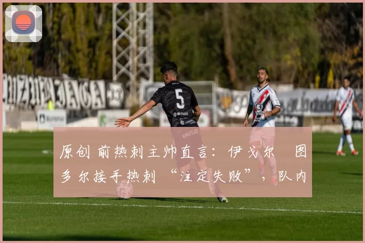 原创 前热刺主帅直言:伊戈尔・图多尔接手热刺 “注定失败”,队内氛围 “ toxic 至极”