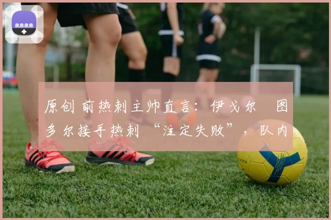 原创 前热刺主帅直言:伊戈尔・图多尔接手热刺 “注定失败”,队内氛围 “ toxic 至极”