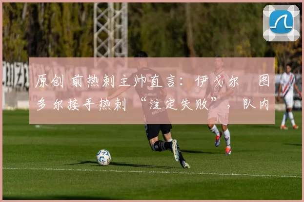 原创 前热刺主帅直言:伊戈尔・图多尔接手热刺 “注定失败”,队内氛围 “ toxic 至极”