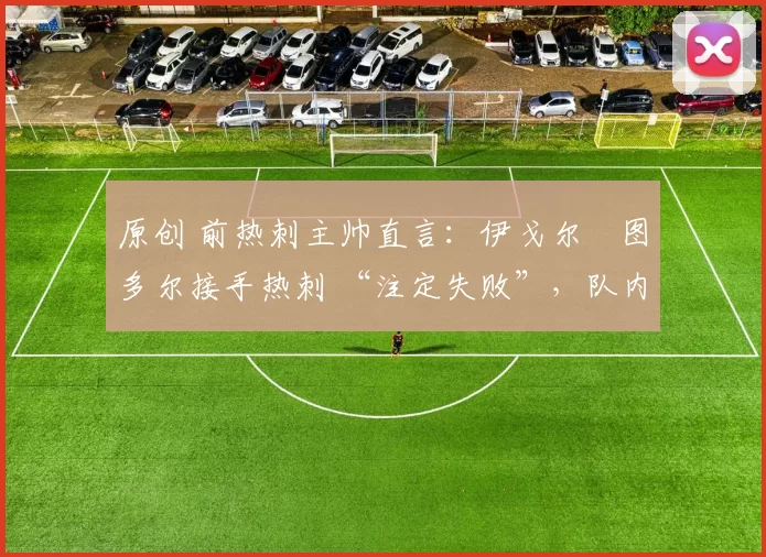 原创 前热刺主帅直言:伊戈尔・图多尔接手热刺 “注定失败”,队内氛围 “ toxic 至极”