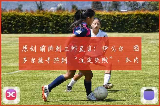 原创 前热刺主帅直言:伊戈尔・图多尔接手热刺 “注定失败”,队内氛围 “ toxic 至极”