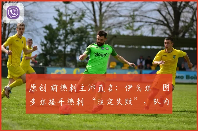 原创 前热刺主帅直言:伊戈尔・图多尔接手热刺 “注定失败”,队内氛围 “ toxic 至极”