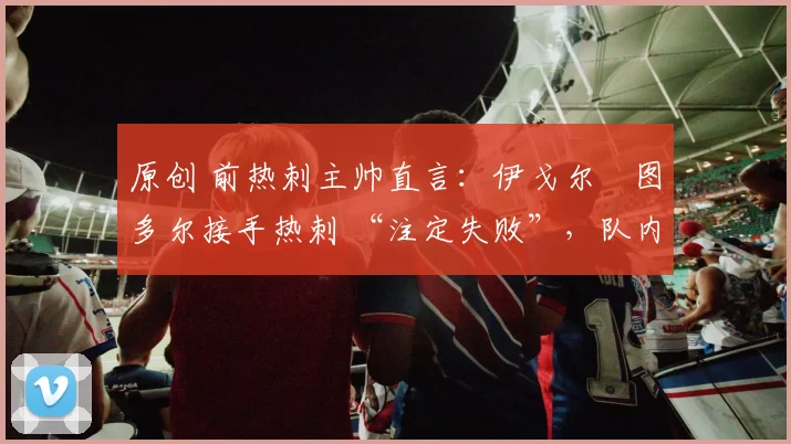 原创 前热刺主帅直言：伊戈尔・图多尔接手热刺 “注定失败”，队内氛围 “ toxic 至极”