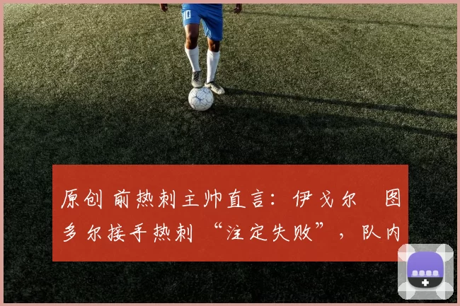 原创 前热刺主帅直言:伊戈尔・图多尔接手热刺 “注定失败”,队内氛围 “ toxic 至极”