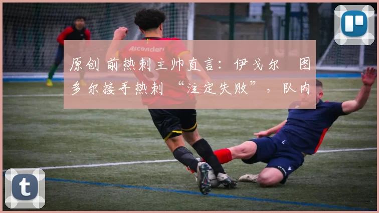 原创 前热刺主帅直言:伊戈尔・图多尔接手热刺 “注定失败”,队内氛围 “ toxic 至极”