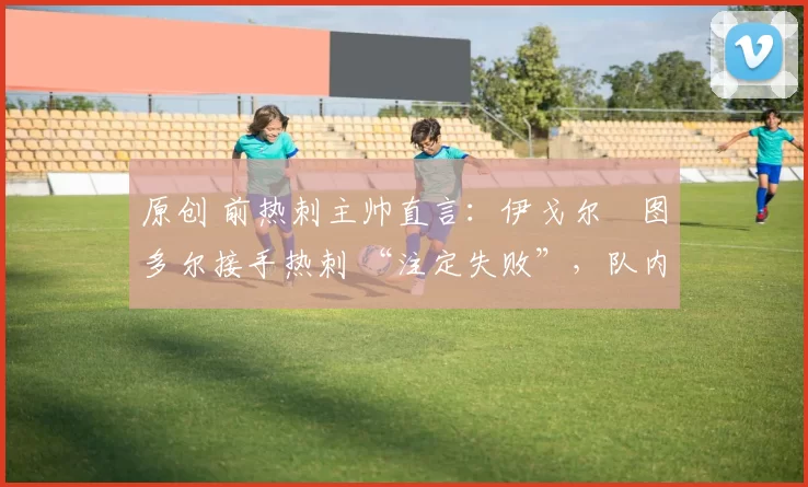 原创 前热刺主帅直言:伊戈尔・图多尔接手热刺 “注定失败”,队内氛围 “ toxic 至极”
