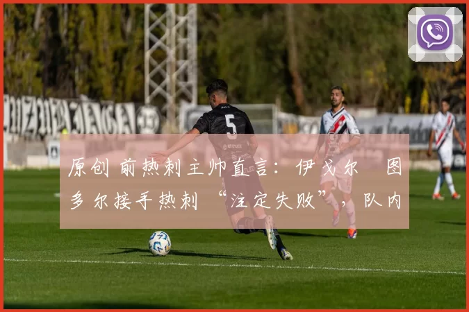 原创 前热刺主帅直言:伊戈尔・图多尔接手热刺 “注定失败”,队内氛围 “ toxic 至极”