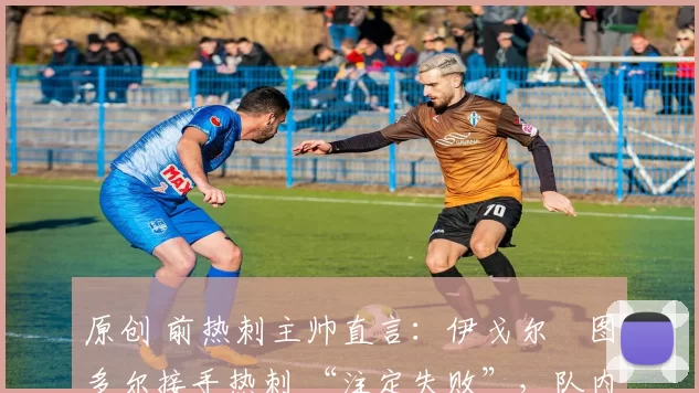 原创 前热刺主帅直言：伊戈尔・图多尔接手热刺 “注定失败”，队内氛围 “ toxic 至极”