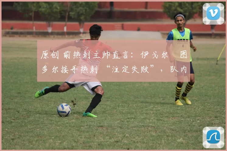 原创 前热刺主帅直言:伊戈尔・图多尔接手热刺 “注定失败”,队内氛围 “ toxic 至极”