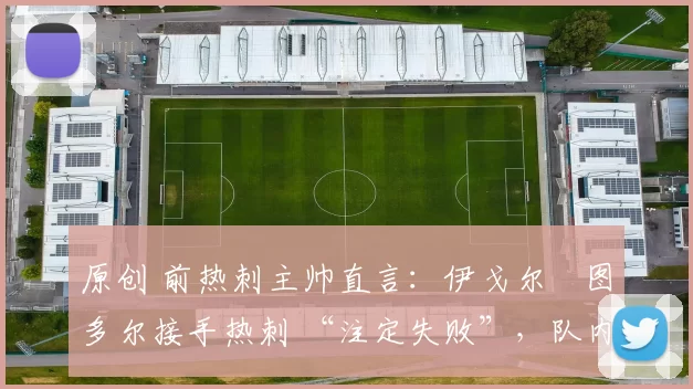 原创 前热刺主帅直言:伊戈尔・图多尔接手热刺 “注定失败”,队内氛围 “ toxic 至极”