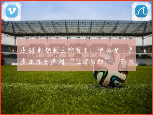 原创 前热刺主帅直言：伊戈尔・图多尔接手热刺 “注定失败”，队内氛围 “ toxic 至极”