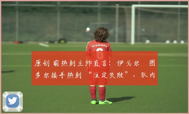 原创 前热刺主帅直言:伊戈尔・图多尔接手热刺 “注定失败”,队内氛围 “ toxic 至极”