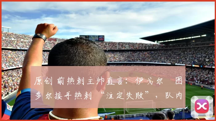 原创 前热刺主帅直言:伊戈尔・图多尔接手热刺 “注定失败”,队内氛围 “ toxic 至极”