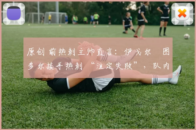 原创 前热刺主帅直言：伊戈尔・图多尔接手热刺 “注定失败”，队内氛围 “ toxic 至极”