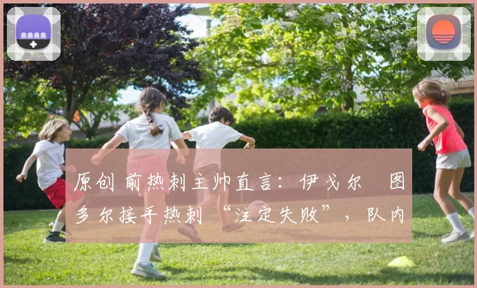 原创 前热刺主帅直言:伊戈尔・图多尔接手热刺 “注定失败”,队内氛围 “ toxic 至极”