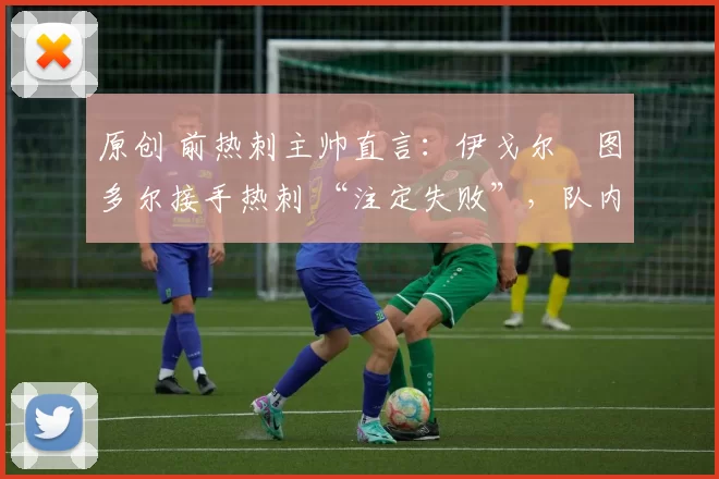 原创 前热刺主帅直言:伊戈尔・图多尔接手热刺 “注定失败”,队内氛围 “ toxic 至极”