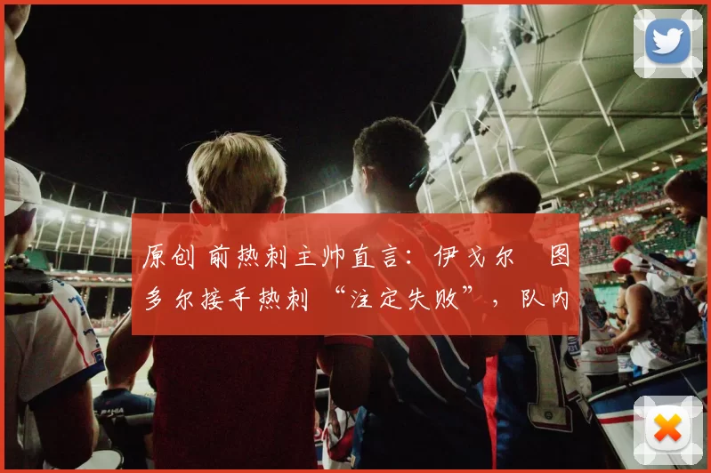 原创 前热刺主帅直言:伊戈尔・图多尔接手热刺 “注定失败”,队内氛围 “ toxic 至极”