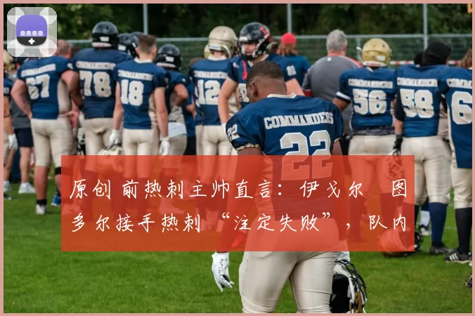 原创 前热刺主帅直言：伊戈尔・图多尔接手热刺 “注定失败”，队内氛围 “ toxic 至极”