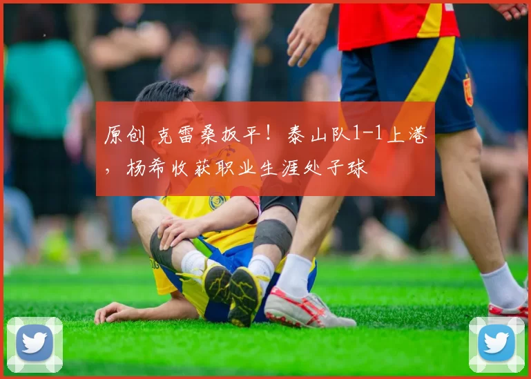 原创 克雷桑扳平！泰山队1-1上港，杨希收获职业生涯处子球
