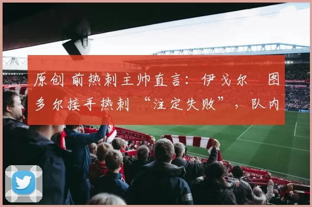 原创 前热刺主帅直言:伊戈尔・图多尔接手热刺 “注定失败”,队内氛围 “ toxic 至极”