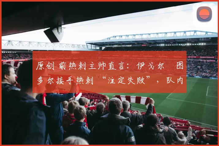 原创 前热刺主帅直言:伊戈尔・图多尔接手热刺 “注定失败”,队内氛围 “ toxic 至极”