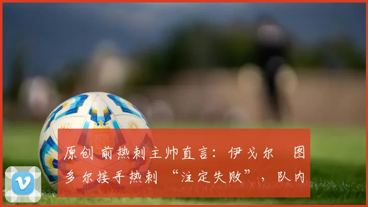 原创 前热刺主帅直言:伊戈尔・图多尔接手热刺 “注定失败”,队内氛围 “ toxic 至极”