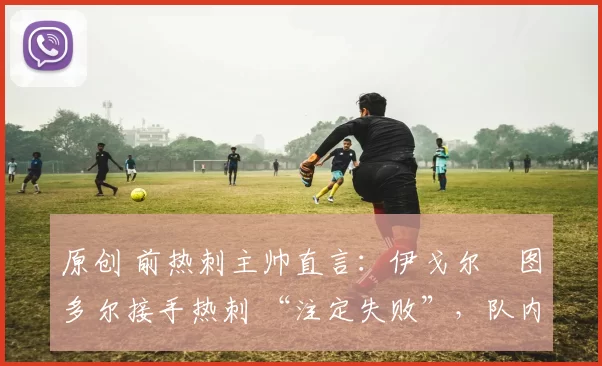 原创 前热刺主帅直言:伊戈尔・图多尔接手热刺 “注定失败”,队内氛围 “ toxic 至极”