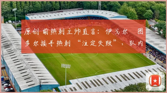 原创 前热刺主帅直言:伊戈尔・图多尔接手热刺 “注定失败”,队内氛围 “ toxic 至极”