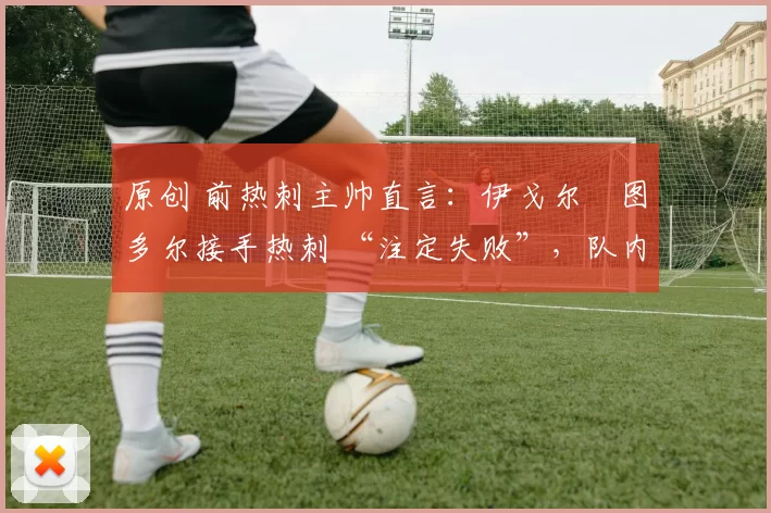 原创 前热刺主帅直言:伊戈尔・图多尔接手热刺 “注定失败”,队内氛围 “ toxic 至极”