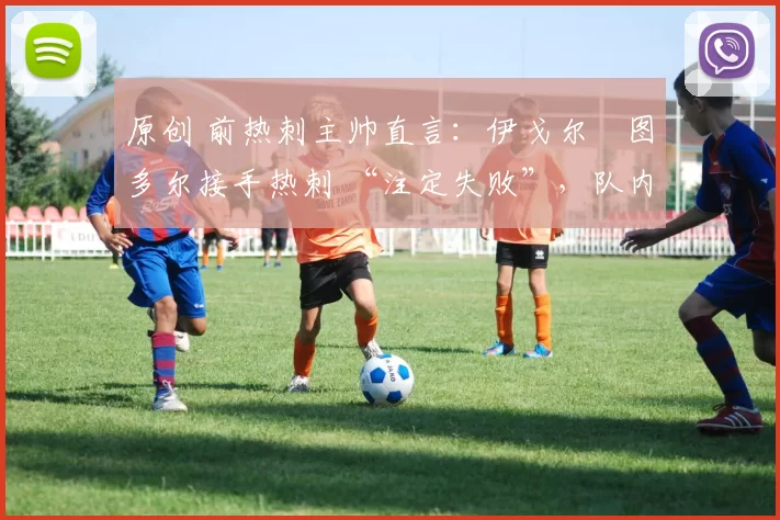 原创 前热刺主帅直言:伊戈尔・图多尔接手热刺 “注定失败”,队内氛围 “ toxic 至极”