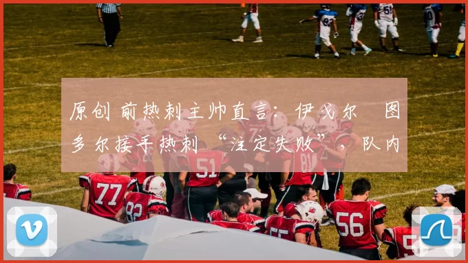 原创 前热刺主帅直言:伊戈尔・图多尔接手热刺 “注定失败”,队内氛围 “ toxic 至极”