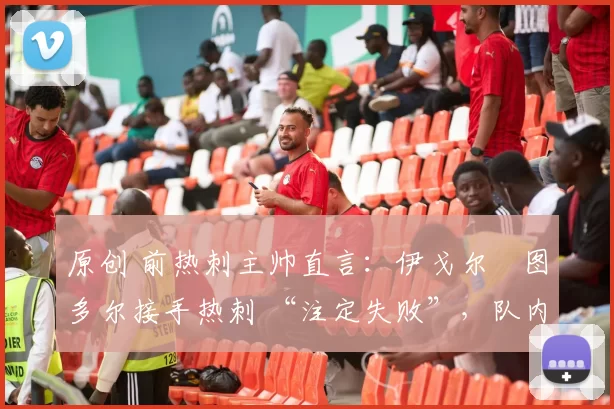 原创 前热刺主帅直言:伊戈尔・图多尔接手热刺 “注定失败”,队内氛围 “ toxic 至极”