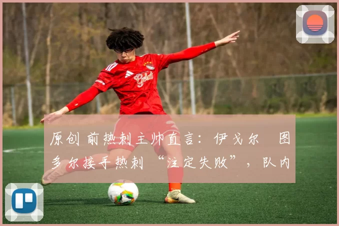 原创 前热刺主帅直言:伊戈尔・图多尔接手热刺 “注定失败”,队内氛围 “ toxic 至极”