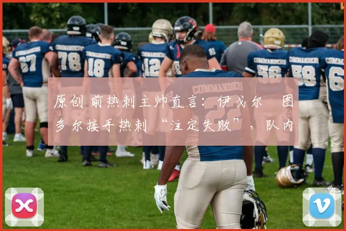 原创 前热刺主帅直言:伊戈尔・图多尔接手热刺 “注定失败”,队内氛围 “ toxic 至极”