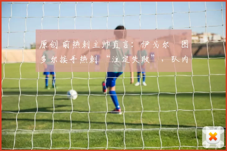 原创 前热刺主帅直言：伊戈尔・图多尔接手热刺 “注定失败”，队内氛围 “ toxic 至极”